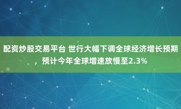 配资炒股交易平台 世行大幅下调全球经济增长预期，预计今年全球增速放慢至2.3%