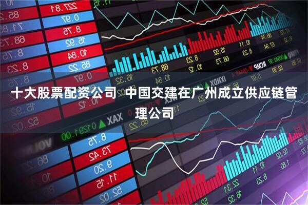 十大股票配资公司  中国交建在广州成立供应链管理公司
