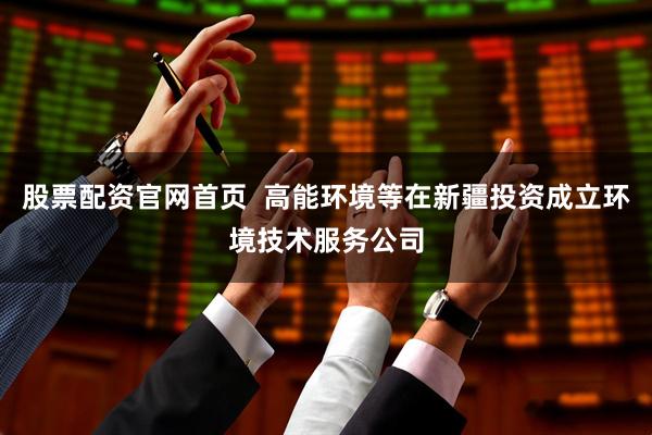 股票配资官网首页  高能环境等在新疆投资成立环境技术服务公司