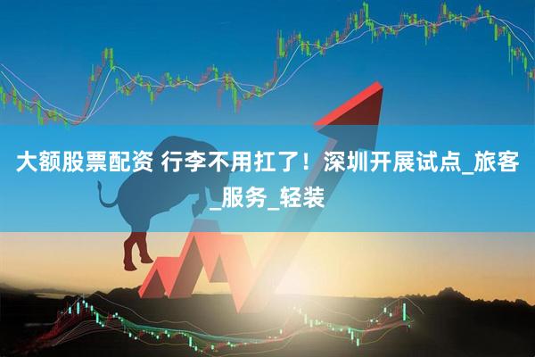 大额股票配资 行李不用扛了！深圳开展试点_旅客_服务_轻装