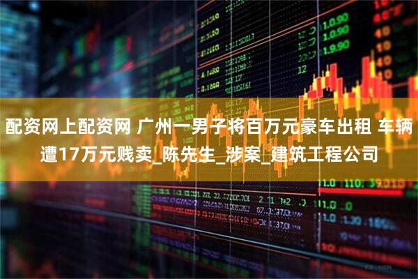 配资网上配资网 广州一男子将百万元豪车出租 车辆遭17万元贱卖_陈先生_涉案_建筑工程公司