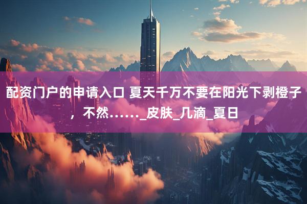 配资门户的申请入口 夏天千万不要在阳光下剥橙子，不然……_皮肤_几滴_夏日