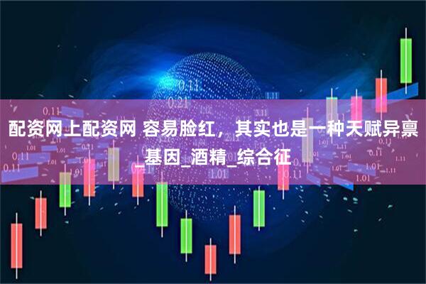 配资网上配资网 容易脸红，其实也是一种天赋异禀_基因_酒精_综合征