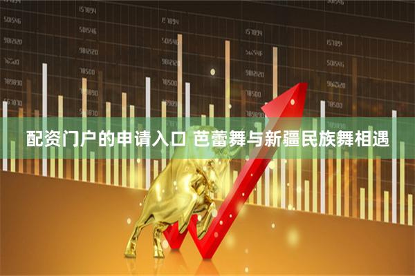 配资门户的申请入口 芭蕾舞与新疆民族舞相遇