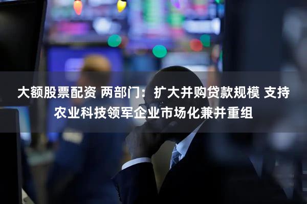 大额股票配资 两部门：扩大并购贷款规模 支持农业科技领军企业市场化兼并重组