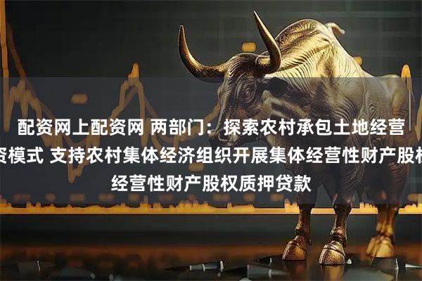 配资网上配资网 两部门：探索农村承包土地经营权抵押融资模式 支持农村集体经济组织开展集体经营性财产股权质押贷款