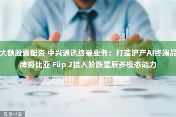 大额股票配资 中兴通讯终端业务：打造沪产AI终端品牌努比亚 Flip 2接入阶跃星辰多模态能力