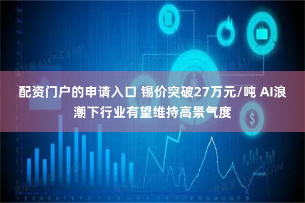 配资门户的申请入口 锡价突破27万元/吨 AI浪潮下行业有望维持高景气度