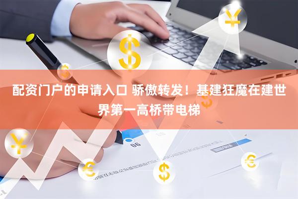 配资门户的申请入口 骄傲转发！基建狂魔在建世界第一高桥带电梯