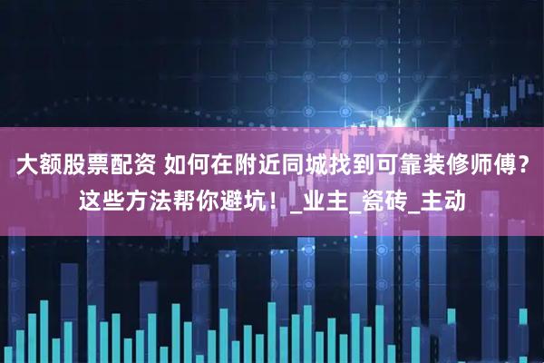 大额股票配资 如何在附近同城找到可靠装修师傅？这些方法帮你避坑！_业主_瓷砖_主动