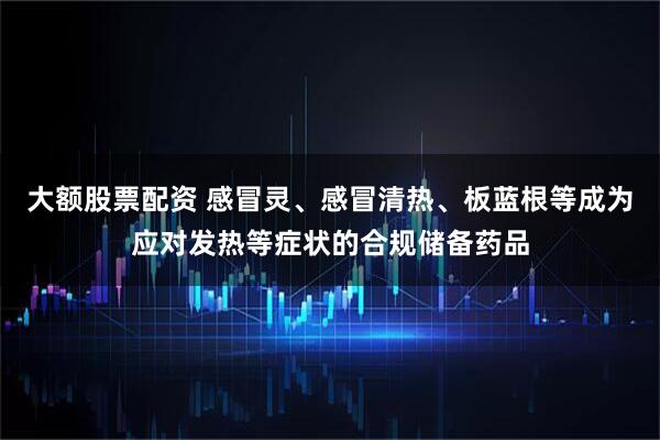 大额股票配资 感冒灵、感冒清热、板蓝根等成为应对发热等症状的合规储备药品