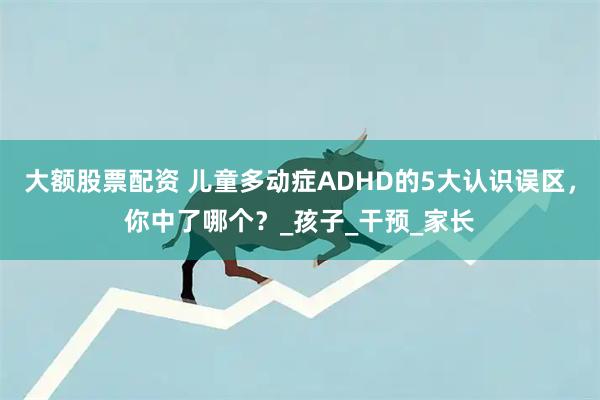 大额股票配资 儿童多动症ADHD的5大认识误区，你中了哪个？_孩子_干预_家长