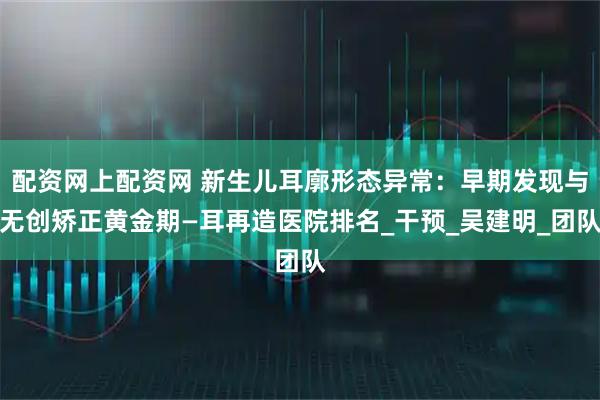配资网上配资网 新生儿耳廓形态异常：早期发现与无创矫正黄金期—耳再造医院排名_干预_吴建明_团队