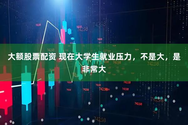 大额股票配资 现在大学生就业压力，不是大，是非常大
