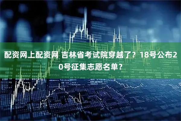 配资网上配资网 吉林省考试院穿越了？18号公布20号征集志愿名单？