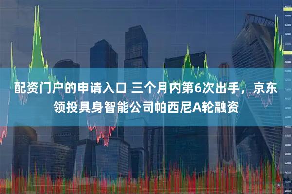 配资门户的申请入口 三个月内第6次出手，京东领投具身智能公司帕西尼A轮融资