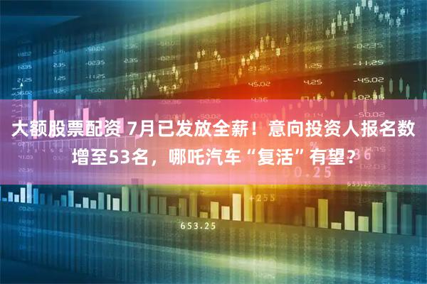 大额股票配资 7月已发放全薪！意向投资人报名数增至53名，哪吒汽车“复活”有望？