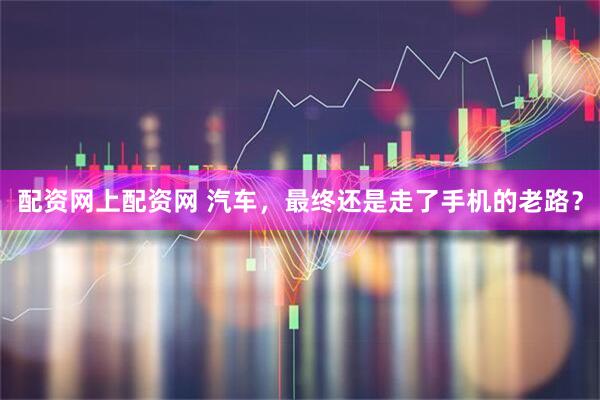 配资网上配资网 汽车，最终还是走了手机的老路？