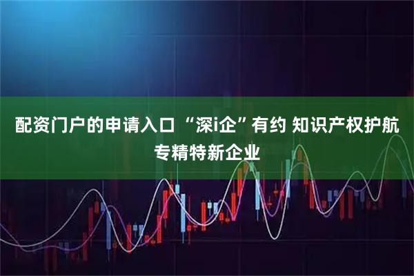 配资门户的申请入口 “深i企”有约 知识产权护航专精特新企业