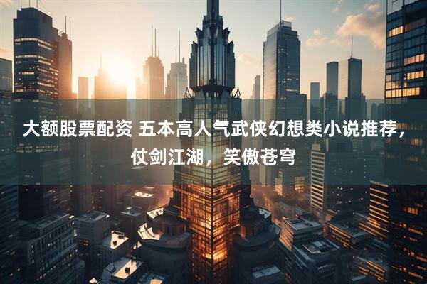 大额股票配资 五本高人气武侠幻想类小说推荐，仗剑江湖，笑傲苍穹