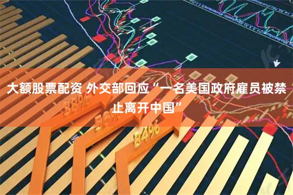 大额股票配资 外交部回应“一名美国政府雇员被禁止离开中国”