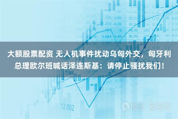 大额股票配资 无人机事件扰动乌匈外交，匈牙利总理欧尔班喊话泽连斯基：请停止骚扰我们！