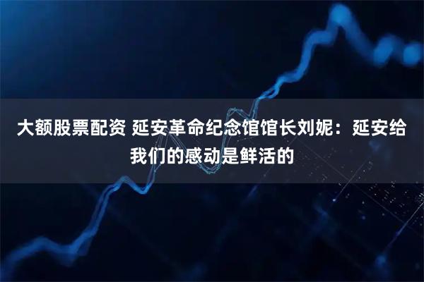 大额股票配资 延安革命纪念馆馆长刘妮：延安给我们的感动是鲜活的