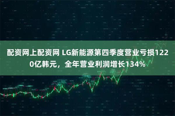 配资网上配资网 LG新能源第四季度营业亏损1220亿韩元,全年营业利润增长134%