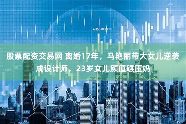 股票配资交易网 离婚17年，马艳丽带大女儿逆袭成设计师，23岁女儿颜值碾压妈