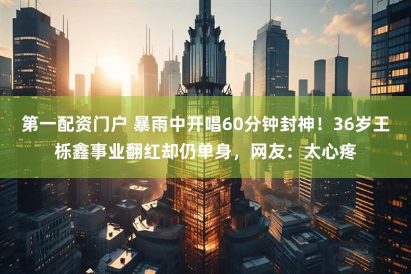 第一配资门户 暴雨中开唱60分钟封神！36岁王栎鑫事业翻红却仍单身，网友：太心疼