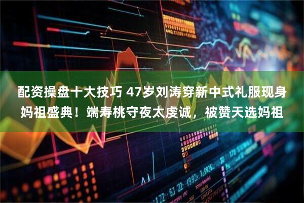 配资操盘十大技巧 47岁刘涛穿新中式礼服现身妈祖盛典！端寿桃守夜太虔诚，被赞天选妈祖
