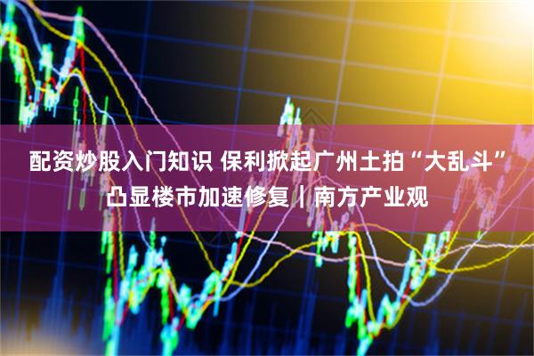 配资炒股入门知识 保利掀起广州土拍“大乱斗”凸显楼市加速修复｜南方产业观