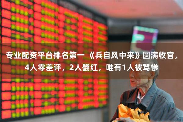 专业配资平台排名第一 《兵自风中来》圆满收官，4人零差评，2人翻红，唯有1人被骂惨