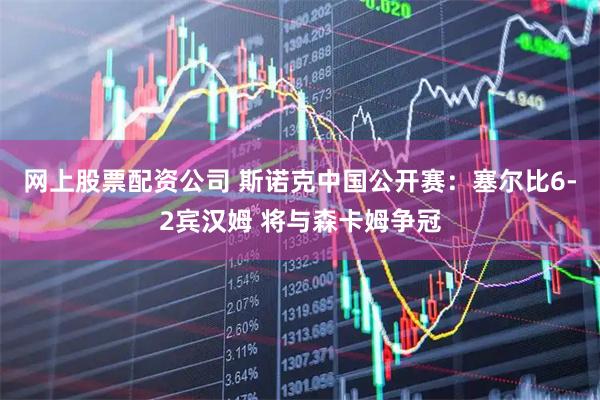网上股票配资公司 斯诺克中国公开赛：塞尔比6-2宾汉姆 将与森卡姆争冠
