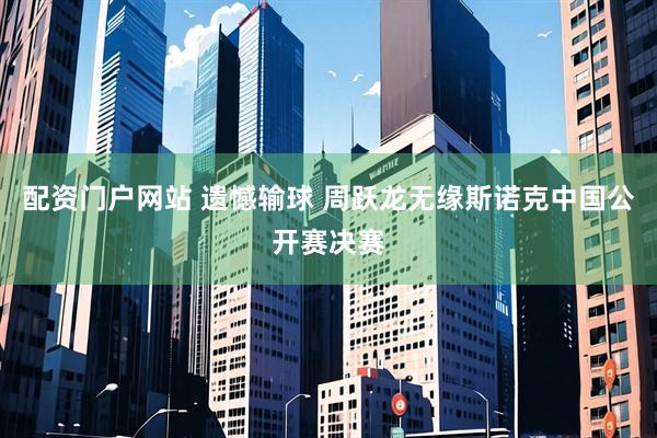 配资门户网站 遗憾输球 周跃龙无缘斯诺克中国公开赛决赛