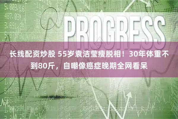 长线配资炒股 55岁袁洁莹瘦脱相！30年体重不到80斤，自嘲像癌症晚期全网看呆