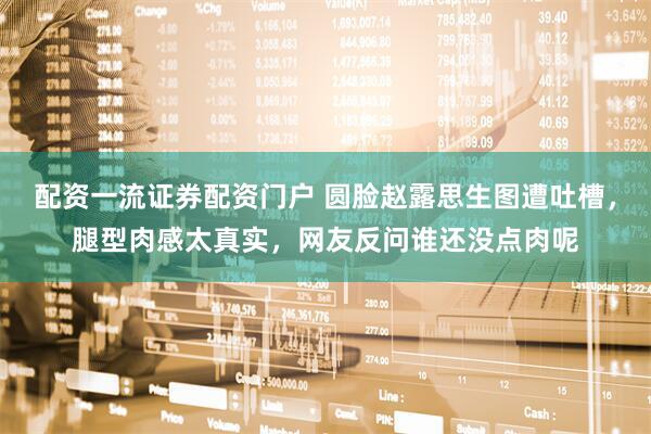 配资一流证券配资门户 圆脸赵露思生图遭吐槽，腿型肉感太真实，网友反问谁还没点肉呢