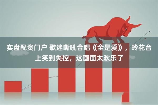 实盘配资门户 歌迷嘶吼合唱《全是爱》，玲花台上笑到失控，这画面太欢乐了