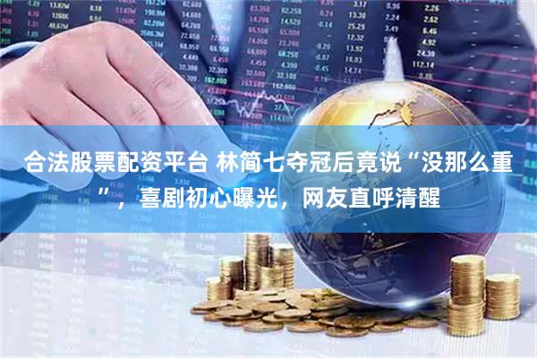 合法股票配资平台 林简七夺冠后竟说“没那么重”，喜剧初心曝光，网友直呼清醒