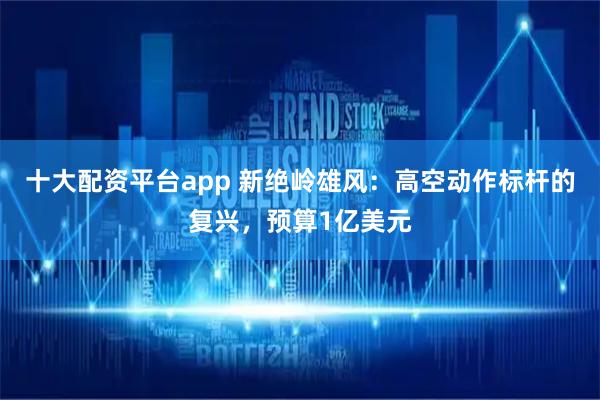 十大配资平台app 新绝岭雄风：高空动作标杆的复兴，预算1亿美元