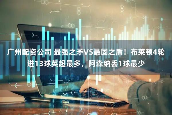 广州配资公司 最强之矛VS最固之盾！布莱顿4轮进13球英超最多，阿森纳丢1球最少