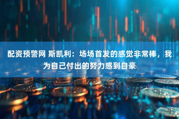 配资预警网 斯凯利：场场首发的感觉非常棒，我为自己付出的努力感到自豪