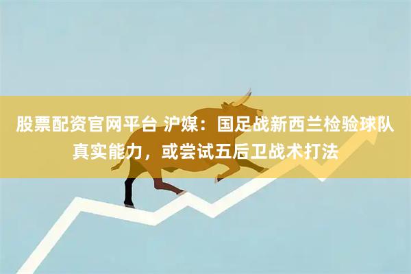 股票配资官网平台 沪媒：国足战新西兰检验球队真实能力，或尝试五后卫战术打法
